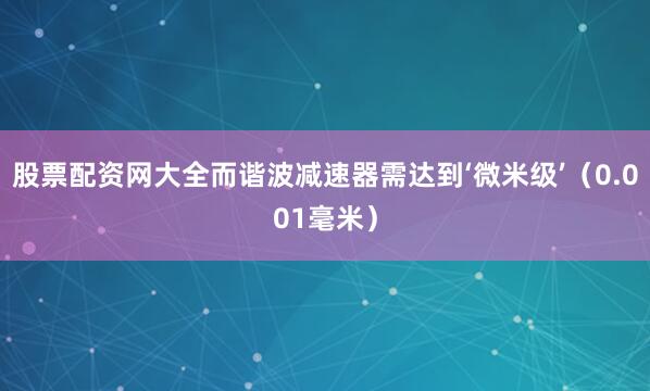 股票配资网大全而谐波减速器需达到‘微米级’（0.001毫米）